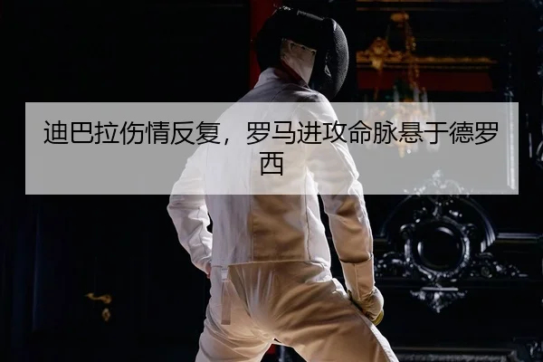 迪巴拉伤情反复，罗马进攻命脉悬于德罗西